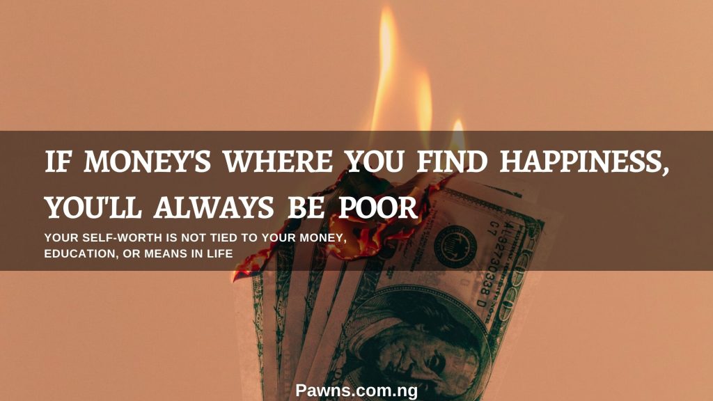 If money is where you find happiness you will always be poor you self worth is not tied to your money education or means in life
