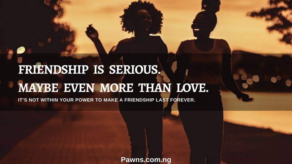 Friendship is serious. Maybe even more than love It’s not within your power to make a friendship last forever
