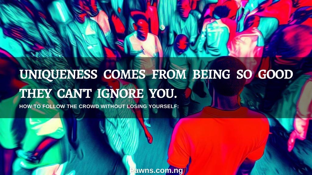 UNIQUENESS COMES FROM BEING SO GOOD THEY CAN'T IGNORE YOU. HOW TO FOLLOW THE CROWD WITHOUT LOSING YOURSELF