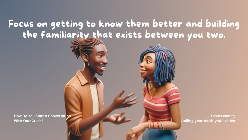 Focus on getting to know them better and building the familiarity that exists between you two. How Do You Start A Conversation With Your Crush