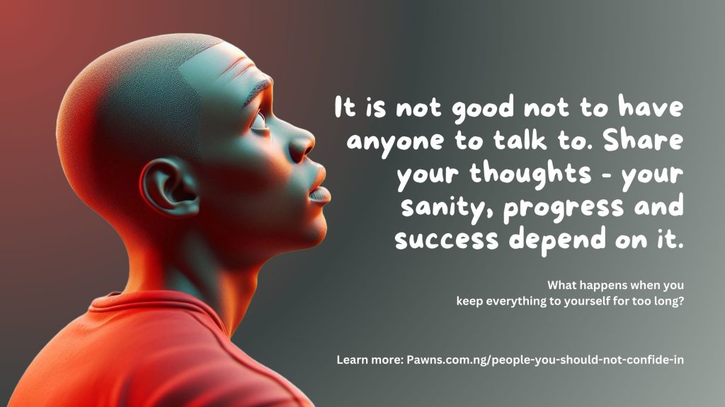 It is not good not to have anyone to talk to. Share your thoughts your sanity, progress and success depend on it. What happens when you keep everything to yourself for too long