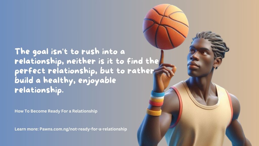 How To Become Ready For a Relationship The goal isn't to rush into a relationship, neither is it to find the perfect relationship, but to rather build a healthy, enjoyable relationship