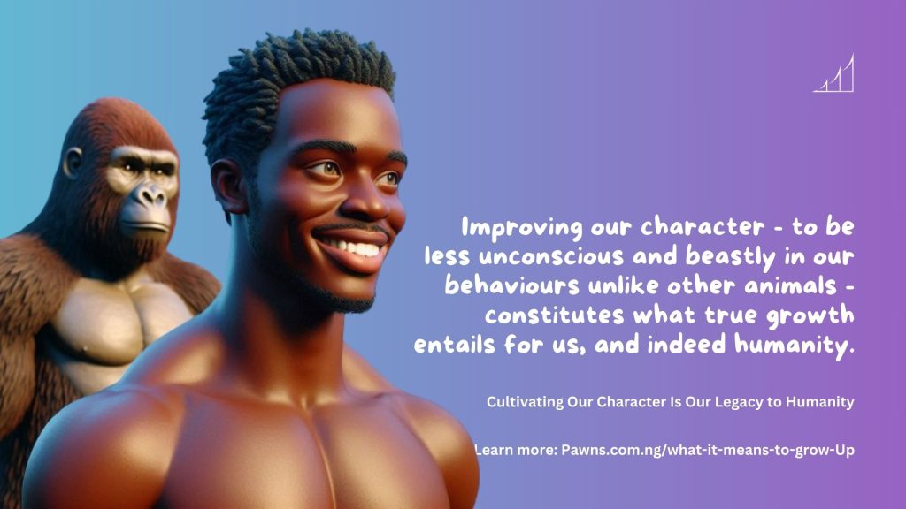 Cultivating Our Character Is Our Legacy to Humanity Improving our character - to be less unconscious and beastly in our behaviours unlike other animals - constitutes what true growth entails for