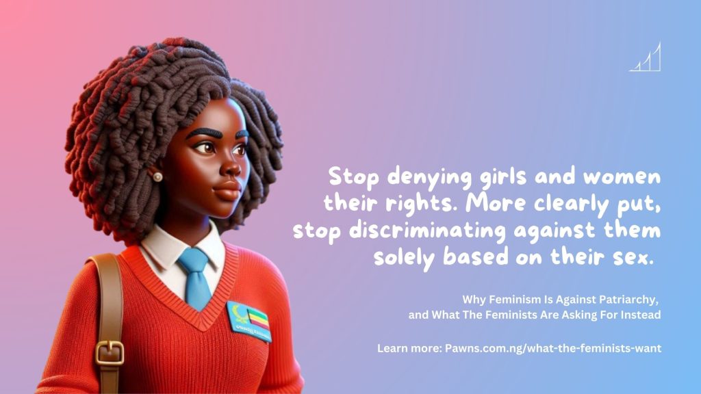 Why Feminism Is Against Patriarchy, and What The Feminists Are Asking For Instead Stop denying girls and women their rights. More clearly put, stop discriminating against them solely based on their