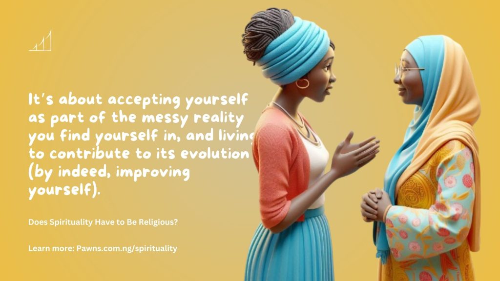 It’s about accepting yourself as part of the messy reality you find yourself in, and living to contribute to its evolution (by indeed, improving yourself). Does Spirituality Have to Be Religious