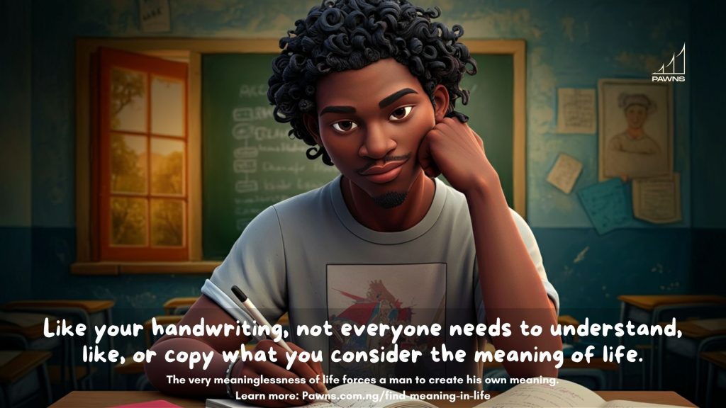 Like your handwriting, not everyone needs to understand, like, or copy what you consider the meaning of life. The very meaninglessness of life forces a man to create his own meaning.