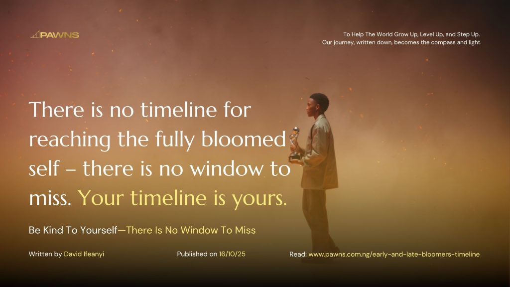 There is no timeline for reaching the fully bloomed self – there is no window to miss. Your timeline is yours. Be Kind To Yourself—There Is No Window To Miss
